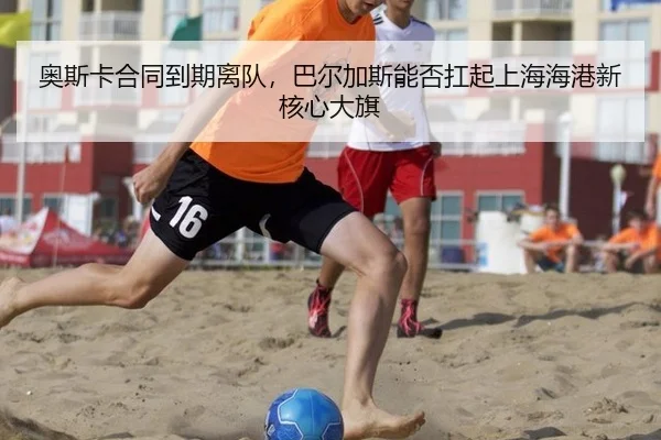 奥斯卡合同到期离队，巴尔加斯能否扛起上海海港新核心大旗
