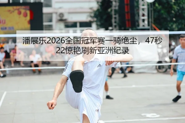 潘展乐2026全国冠军赛一骑绝尘，47秒22惊艳刷新亚洲纪录