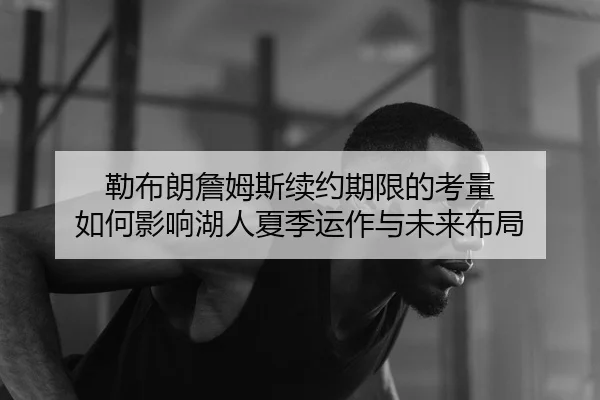 勒布朗詹姆斯续约期限的考量 如何影响湖人夏季运作与未来布局